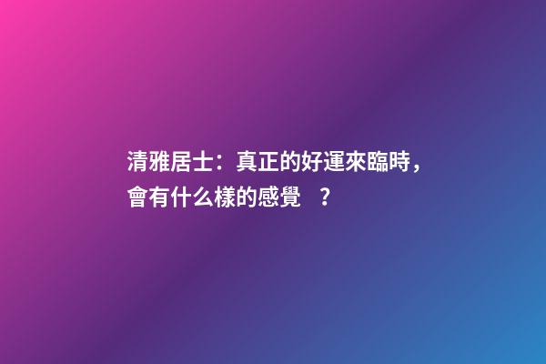 清雅居士：真正的好運來臨時，會有什么樣的感覺？